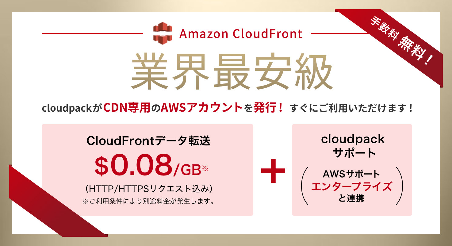 Amazon CloudFront 業界最安級 cloudpackがCDN専用のAWSアカウントを発行！ すぐにご利用いただけます！ Amazon CloudFrontデータ転送 $0.08/GB※ （HTTP/HTTPSリクエスト込み） ※ご利用条件により別途料金が発生します。 + cloudpack サポート（AWSサポートエンタープライズと連携）