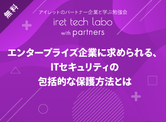 エンタープライズ企業に求められる、IT セキュリティの包括的な保護方法とは <br>『iret tech labo with partners #3』